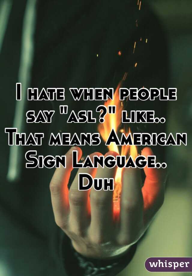 I hate when people say "asl?" like.. That means American Sign Language.. Duh