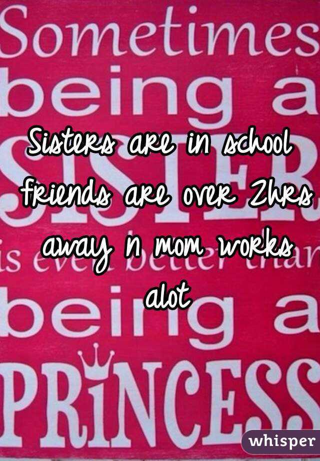 Sisters are in school friends are over 2hrs away n mom works alot