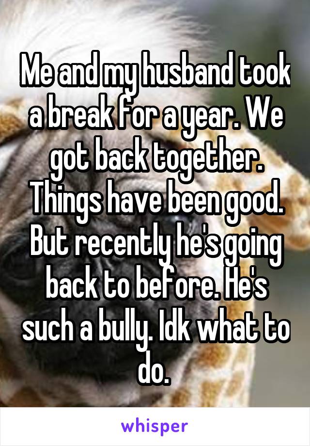 Me and my husband took a break for a year. We got back together. Things have been good. But recently he's going back to before. He's such a bully. Idk what to do. 