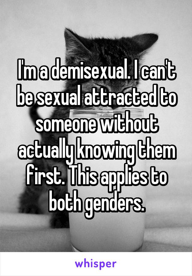 I'm a demisexual. I can't be sexual attracted to someone without actually knowing them first. This applies to both genders.