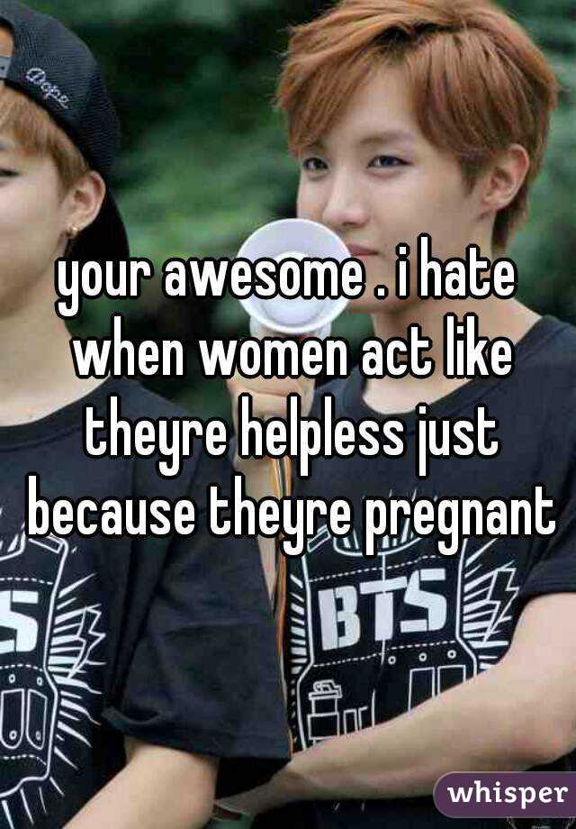 your awesome . i hate when women act like theyre helpless just because theyre pregnant