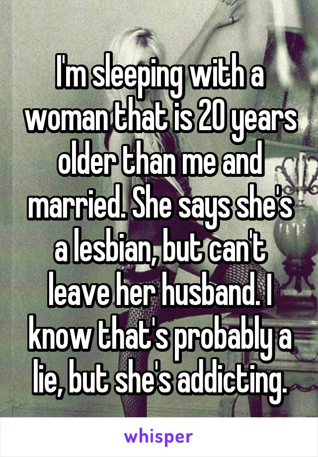 I'm sleeping with a woman that is 20 years older than me and married. She says she's a lesbian, but can't leave her husband. I know that's probably a lie, but she's addicting.