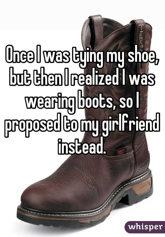 Once I was tying my shoe, but then I realized I was wearing boots, so I proposed to my girlfriend instead.