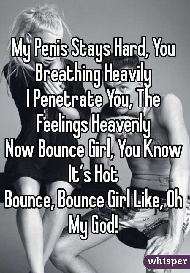 My Penis Stays Hard, You Breathing Heavily
I Penetrate You, The Feelings Heavenly
Now Bounce Girl, You Know It’s Hot
Bounce, Bounce Girl Like, Oh My God!