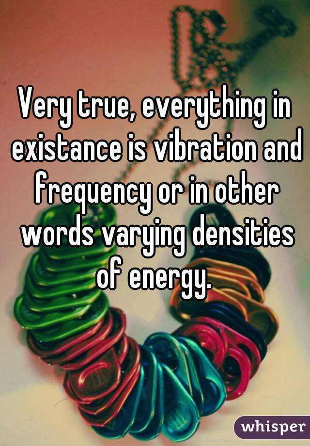 Very true, everything in existance is vibration and frequency or in other words varying densities of energy. 