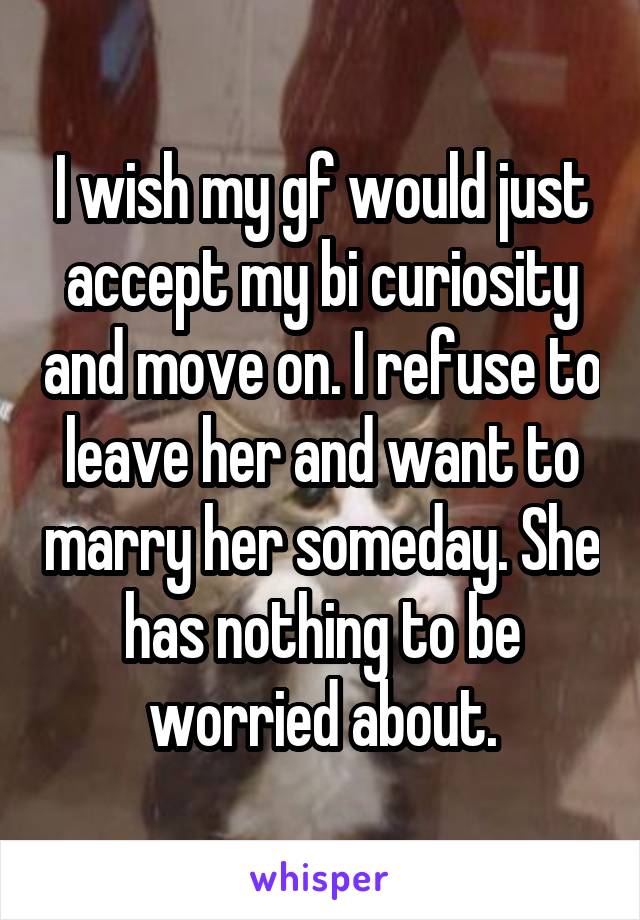 I wish my gf would just accept my bi curiosity and move on. I refuse to leave her and want to marry her someday. She has nothing to be worried about.