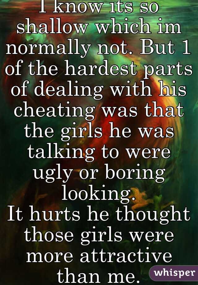 I know its so shallow which im normally not. But 1 of the hardest parts of dealing with his cheating was that the girls he was talking to were ugly or boring looking. 
It hurts he thought those girls were more attractive than me.    