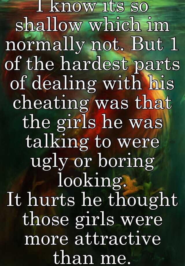 I know its so shallow which im normally not. But 1 of the hardest parts of dealing with his cheating was that the girls he was talking to were ugly or boring looking. 
It hurts he thought those girls were more attractive than me.    