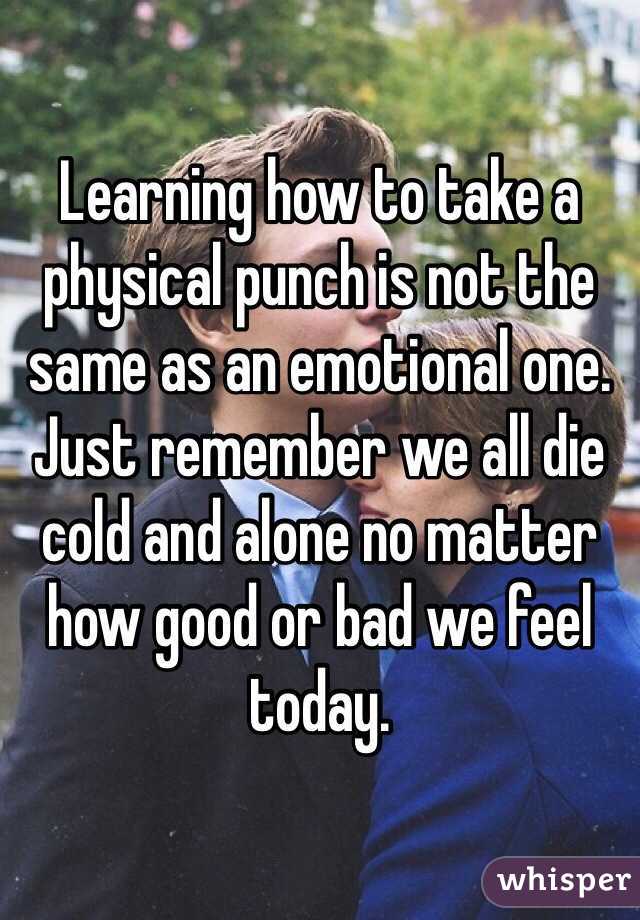 Learning how to take a physical punch is not the same as an emotional one.
Just remember we all die cold and alone no matter how good or bad we feel today.