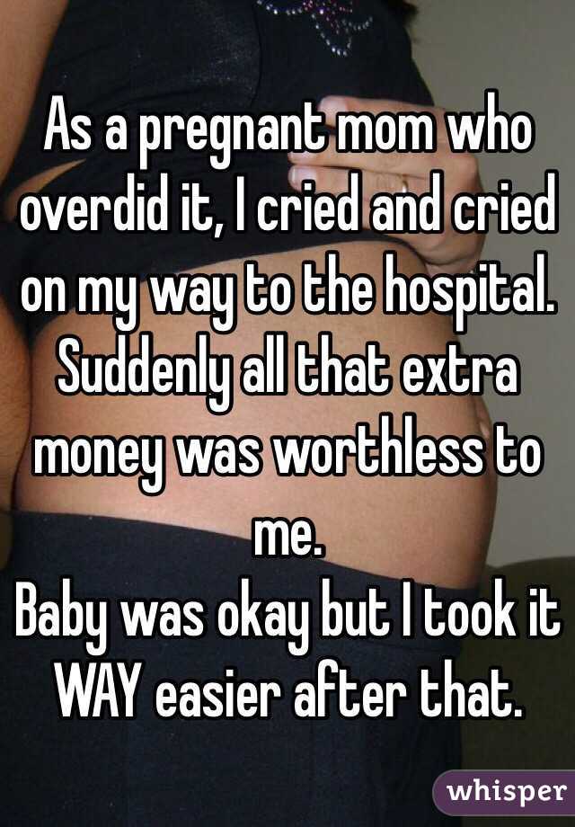 As a pregnant mom who overdid it, I cried and cried on my way to the hospital. Suddenly all that extra money was worthless to me. 
Baby was okay but I took it WAY easier after that. 