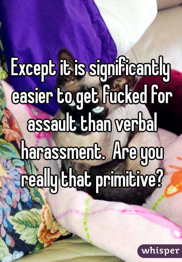 Except it is significantly easier to get fucked for assault than verbal harassment.  Are you really that primitive?