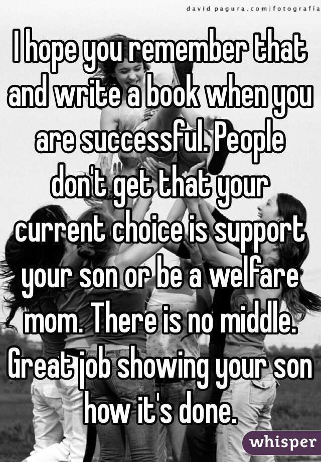 I hope you remember that and write a book when you are successful. People don't get that your current choice is support your son or be a welfare mom. There is no middle. Great job showing your son how it's done. 