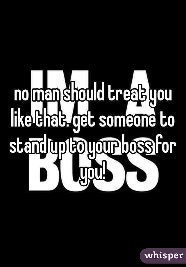 no man should treat you like that. get someone to stand up to your boss for you! 