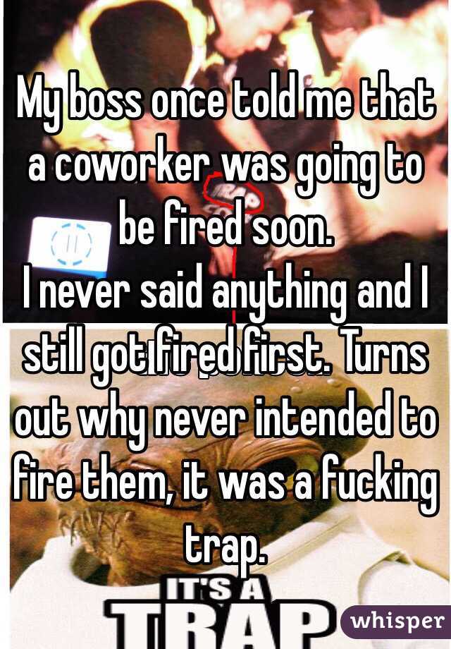 My boss once told me that a coworker was going to be fired soon.
I never said anything and I still got fired first. Turns out why never intended to fire them, it was a fucking trap.