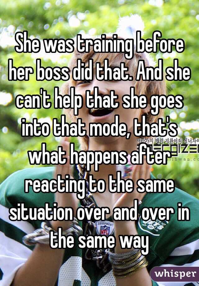 She was training before her boss did that. And she can't help that she goes into that mode, that's what happens after reacting to the same situation over and over in the same way