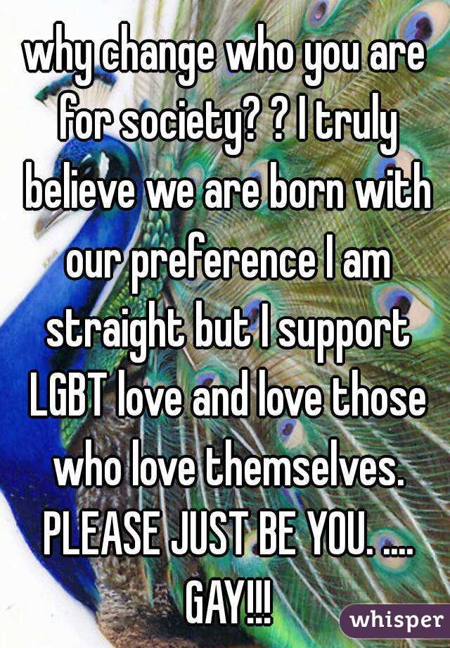 why change who you are for society? ? I truly believe we are born with our preference I am straight but I support LGBT love and love those who love themselves. PLEASE JUST BE YOU. .... GAY!!!
