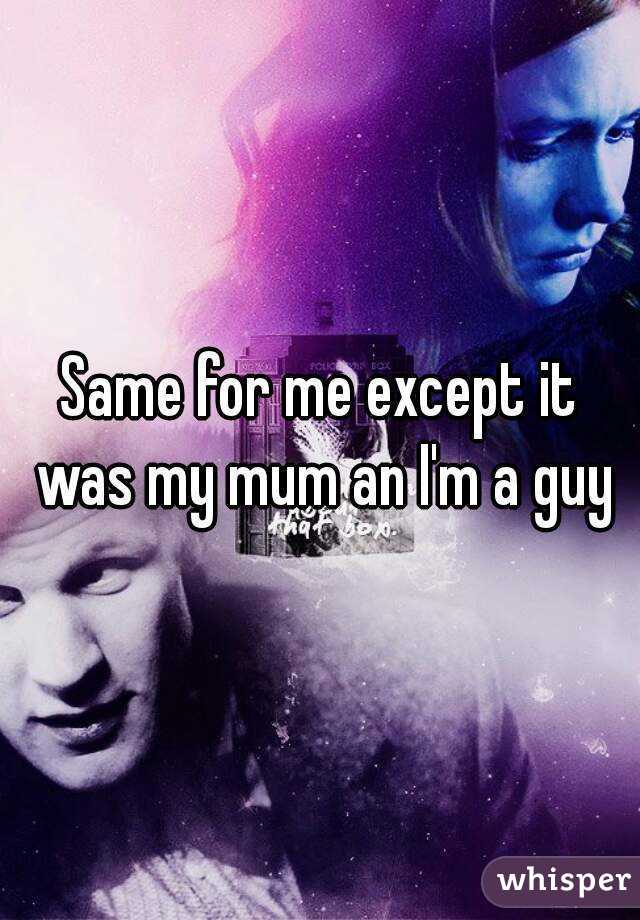 Same for me except it was my mum an I'm a guy