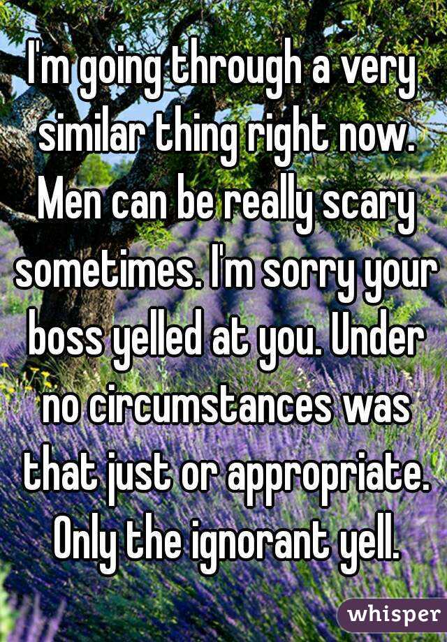 I'm going through a very similar thing right now. Men can be really scary sometimes. I'm sorry your boss yelled at you. Under no circumstances was that just or appropriate. Only the ignorant yell.