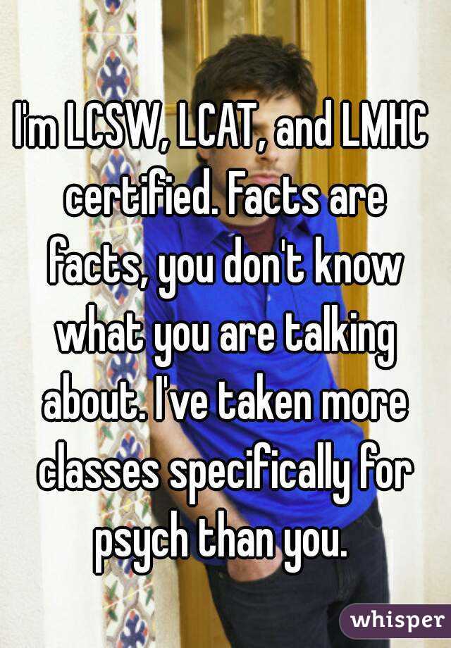 I'm LCSW, LCAT, and LMHC certified. Facts are facts, you don't know what you are talking about. I've taken more classes specifically for psych than you. 