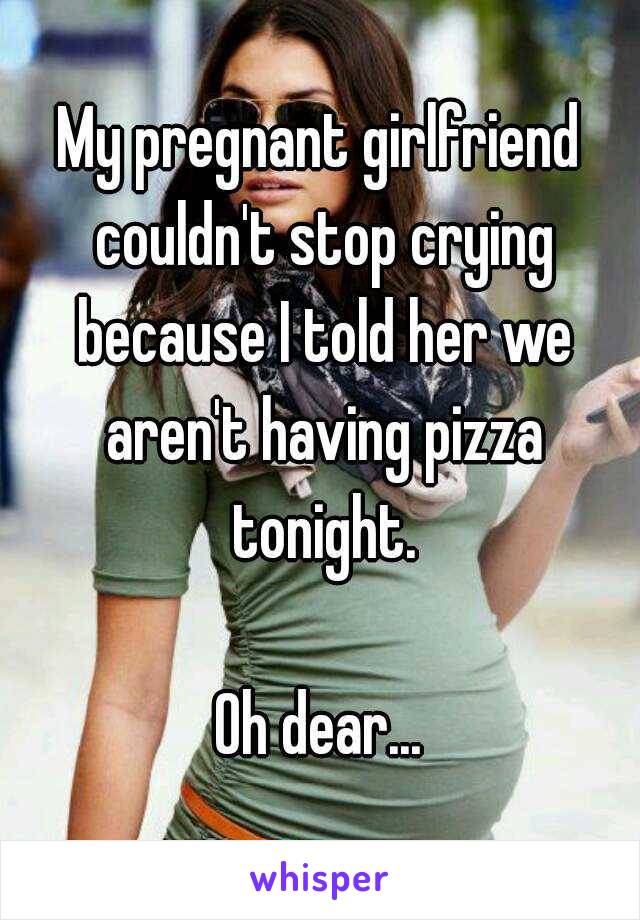 My pregnant girlfriend couldn't stop crying because I told her we aren't having pizza tonight.

Oh dear...