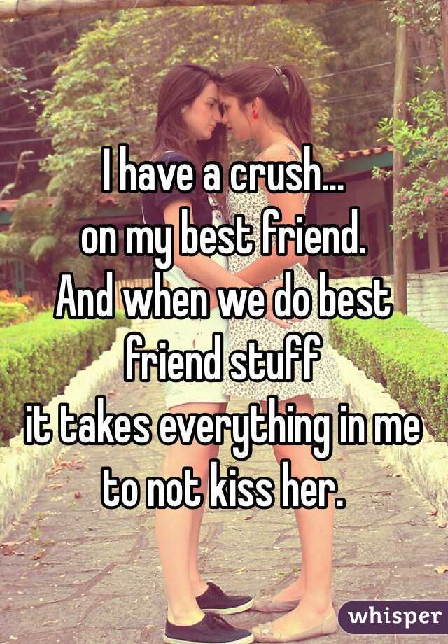 I have a crush...
on my best friend.
And when we do best friend stuff
it takes everything in me
to not kiss her.