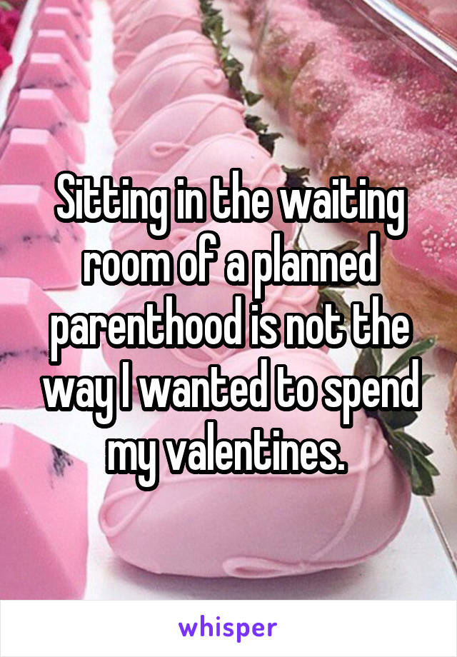 Sitting in the waiting room of a planned parenthood is not the way I wanted to spend my valentines. 