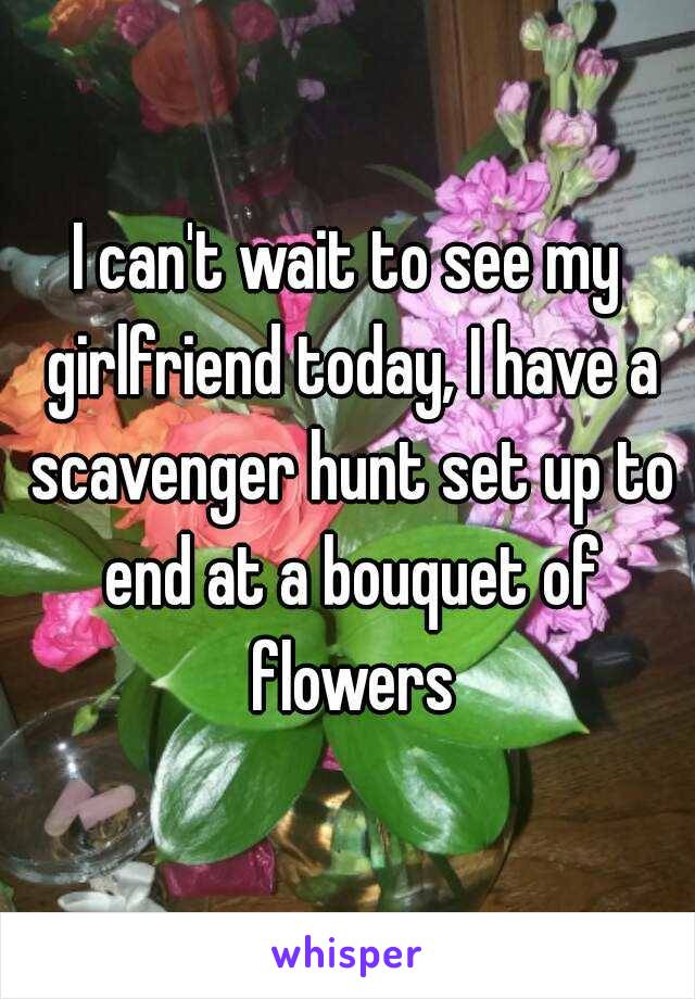 I can't wait to see my girlfriend today, I have a scavenger hunt set up to end at a bouquet of flowers