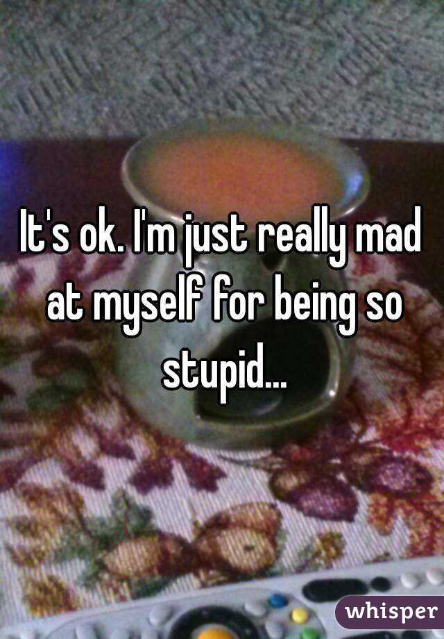 It's ok. I'm just really mad at myself for being so stupid...