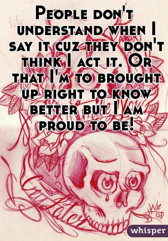 People don't understand when I say it cuz they don't think I act it. Or that I'm to brought up right to know better but I am proud to be!
