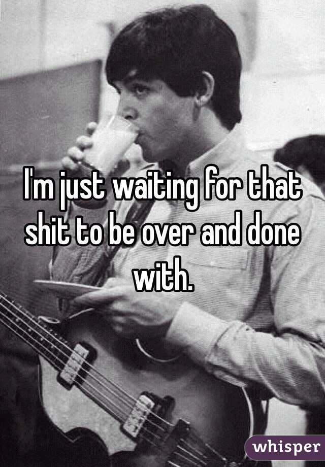 I'm just waiting for that shit to be over and done with.