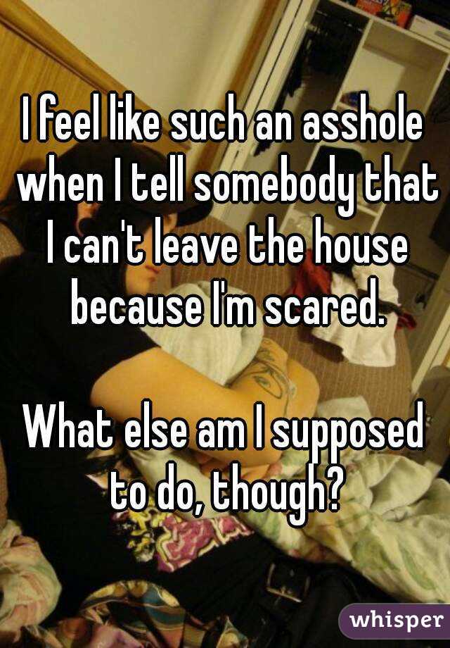 I feel like such an asshole when I tell somebody that I can't leave the house because I'm scared.

What else am I supposed to do, though?

