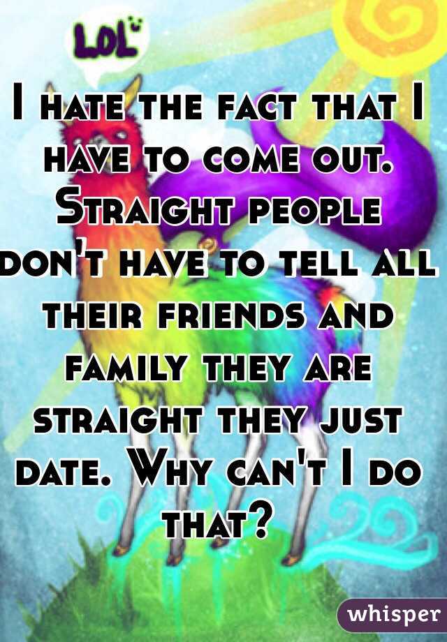 I hate the fact that I have to come out. Straight people don't have to tell all their friends and family they are straight they just date. Why can't I do that?