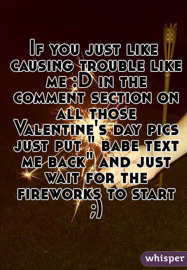 If you just like causing trouble like me :D in the comment section on all those Valentine's day pics just put " babe text me back" and just wait for the fireworks to start ;)