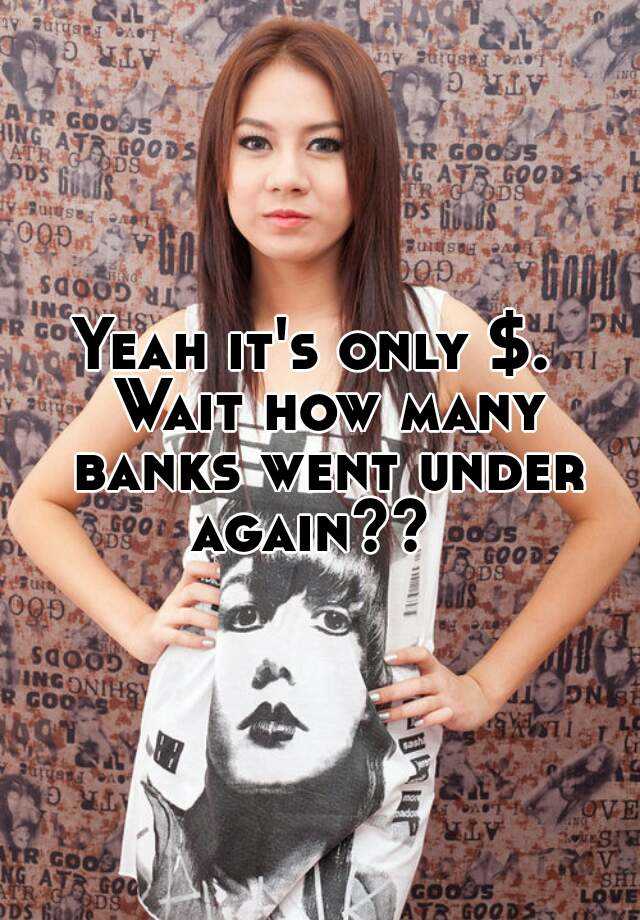 Yeah it's only . Wait how many banks went under again??