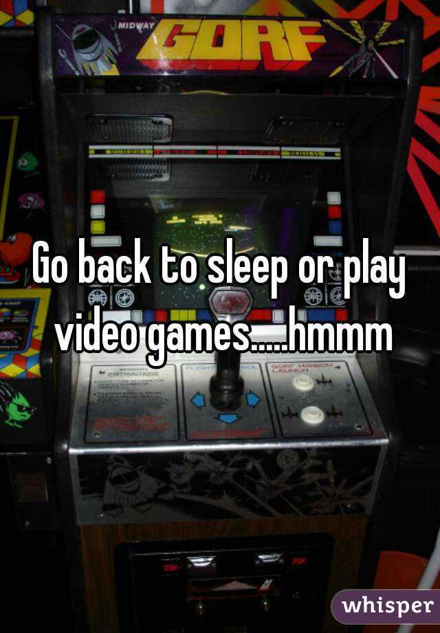 Go back to sleep or play video games.....hmmm