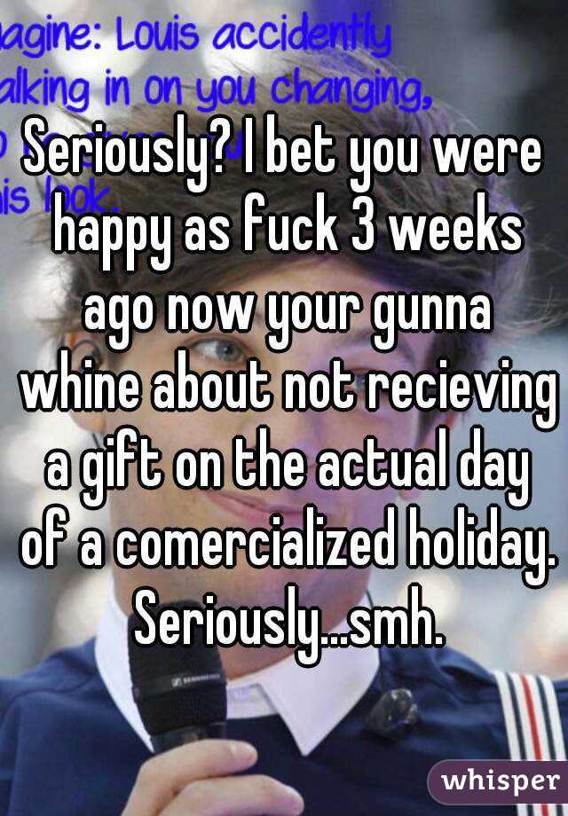 Seriously? I bet you were happy as fuck 3 weeks ago now your gunna whine about not recieving a gift on the actual day of a comercialized holiday. Seriously...smh.