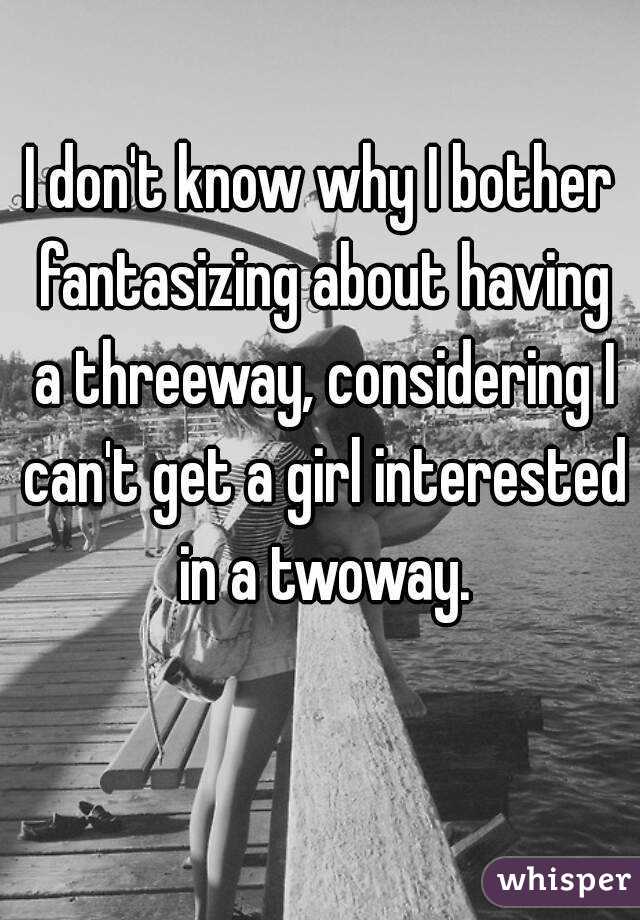 I don't know why I bother fantasizing about having a threeway, considering I can't get a girl interested in a twoway.
