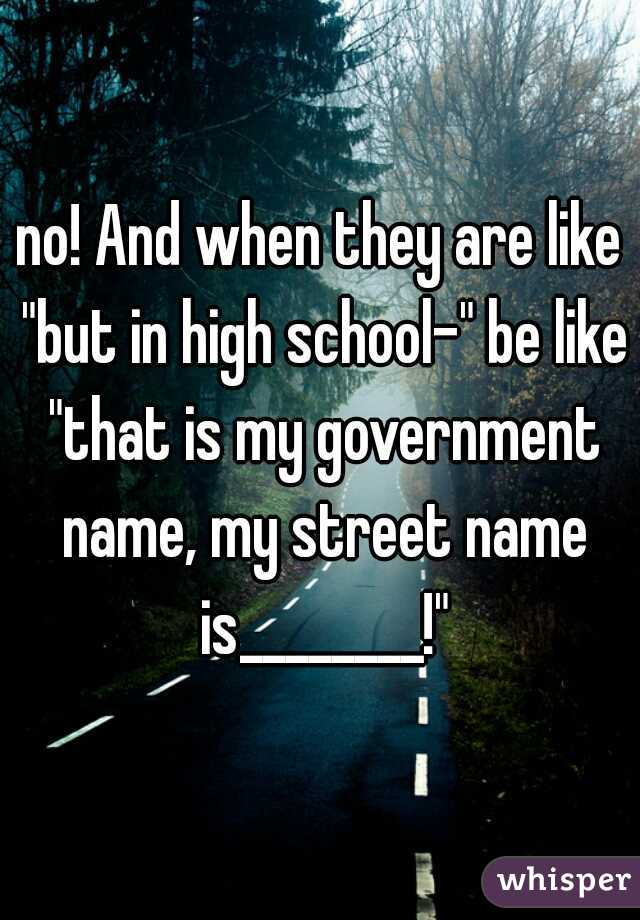 no! And when they are like "but in high school-" be like "that is my government name, my street name is________!"