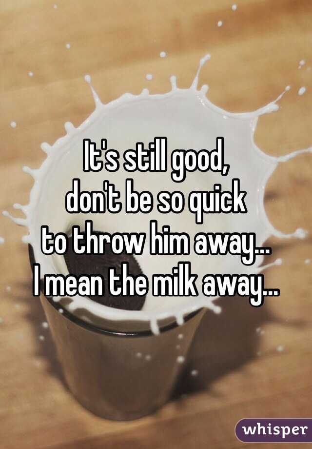 It's still good, 
don't be so quick 
to throw him away... 
I mean the milk away...