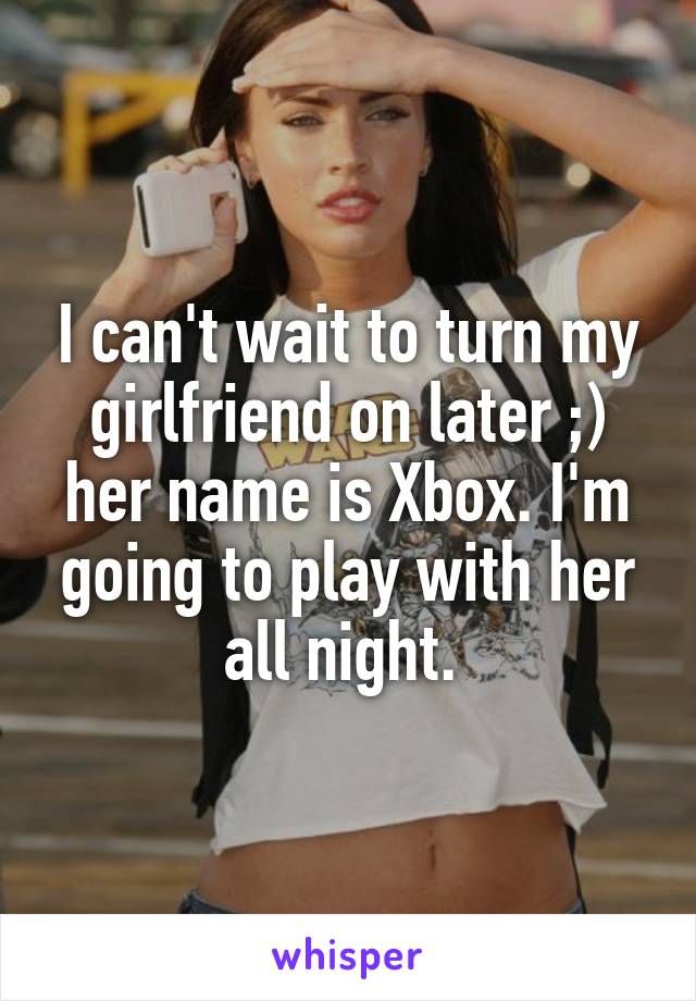 I can't wait to turn my girlfriend on later ;) her name is Xbox. I'm going to play with her all night. 