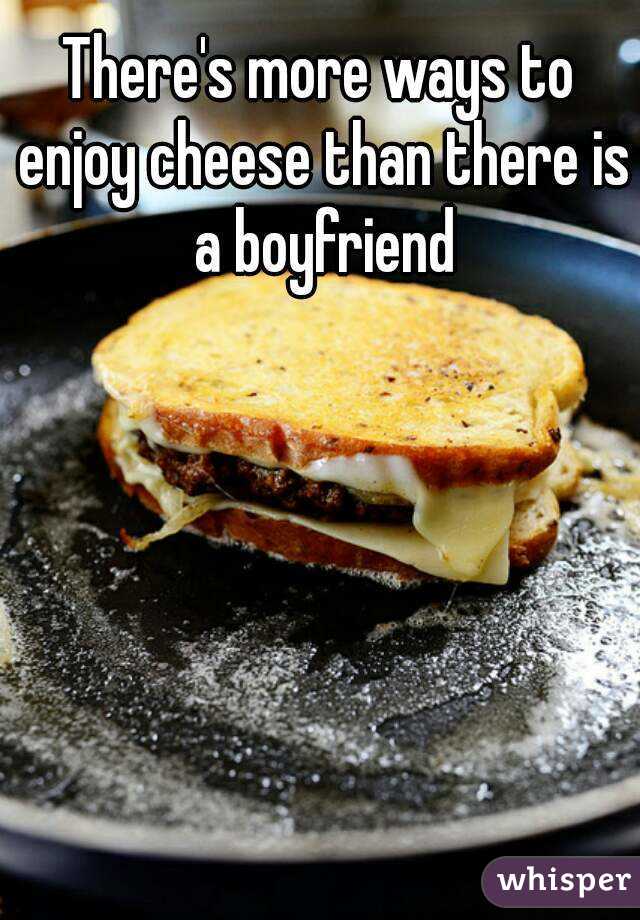 There's more ways to enjoy cheese than there is a boyfriend