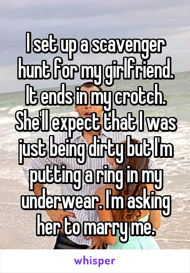 I set up a scavenger hunt for my girlfriend. It ends in my crotch. She'll expect that I was just being dirty but I'm putting a ring in my underwear. I'm asking her to marry me.