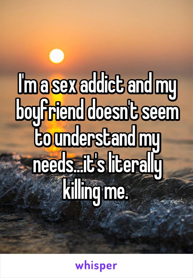 I'm a sex addict and my boyfriend doesn't seem to understand my needs...it's literally killing me. 