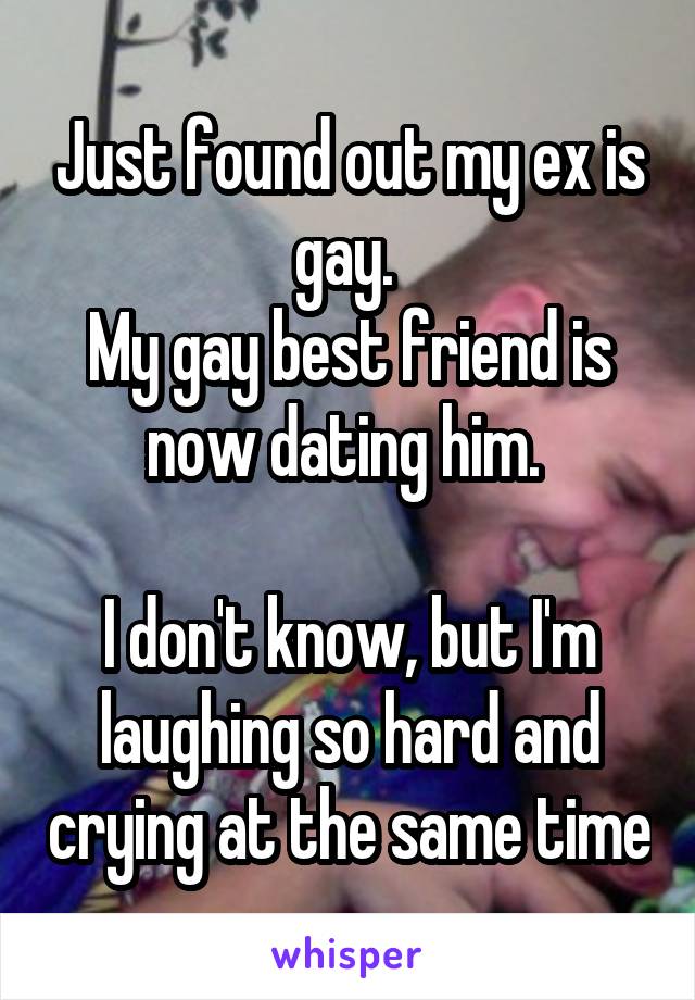 Just found out my ex is gay. 
My gay best friend is now dating him. 

I don't know, but I'm laughing so hard and crying at the same time