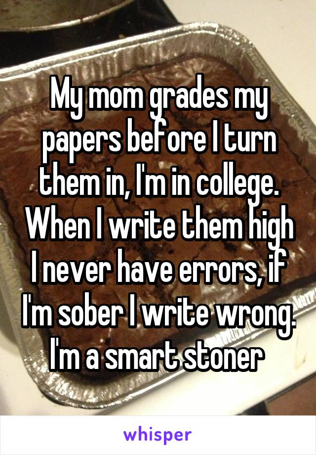 My mom grades my papers before I turn them in, I'm in college. When I write them high I never have errors, if I'm sober I write wrong. I'm a smart stoner 