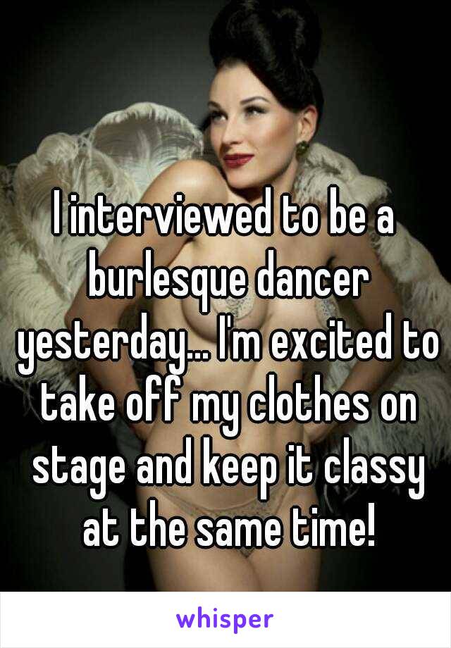 I interviewed to be a burlesque dancer yesterday... I'm excited to take off my clothes on stage and keep it classy at the same time!