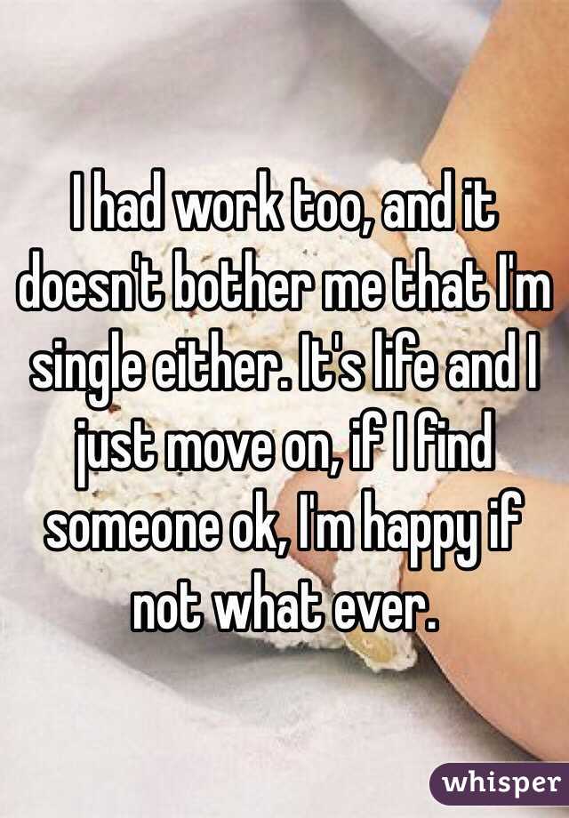 I had work too, and it doesn't bother me that I'm single either. It's life and I just move on, if I find someone ok, I'm happy if not what ever.