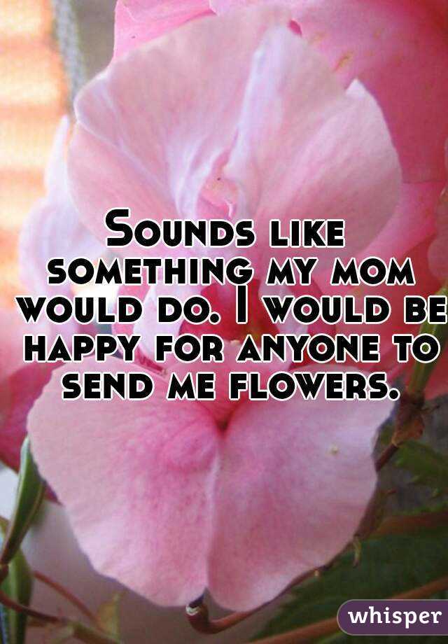Sounds like something my mom would do. I would be happy for anyone to send me flowers.