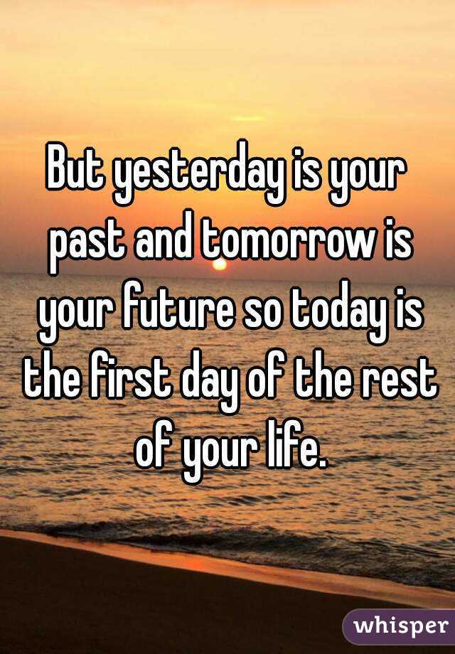 But yesterday is your past and tomorrow is your future so today is the first day of the rest of your life.