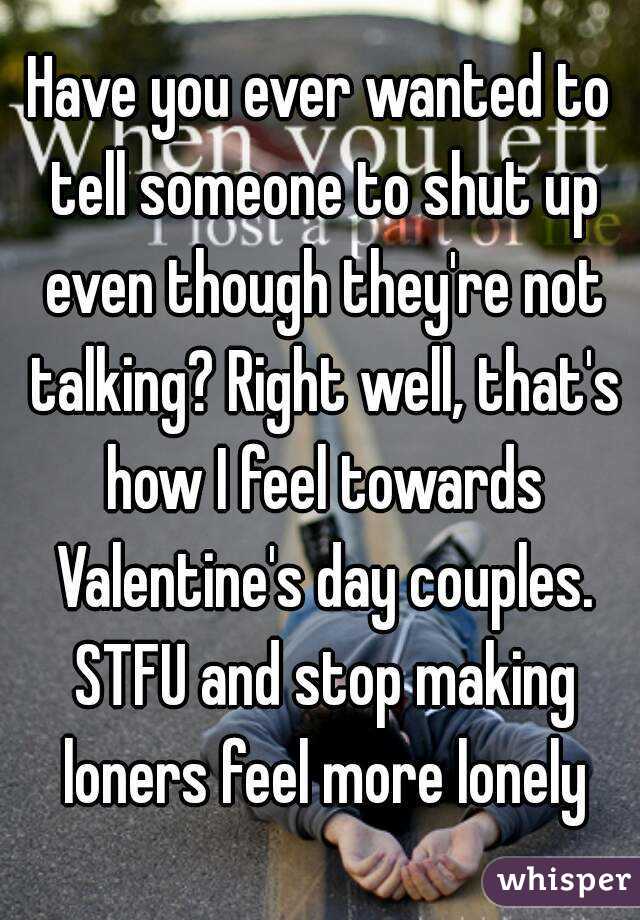 Have you ever wanted to tell someone to shut up even though they're not talking? Right well, that's how I feel towards Valentine's day couples. STFU and stop making loners feel more lonely